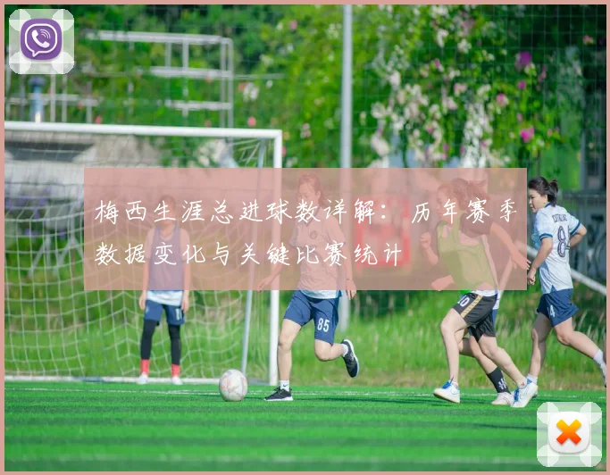 梅西生涯总进球数详解：历年赛季数据变化与关键比赛统计