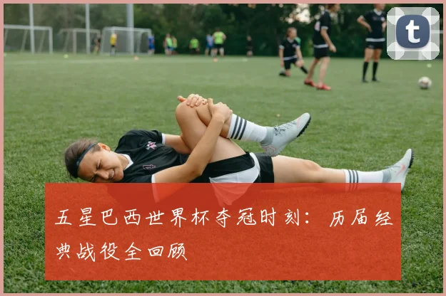 五星巴西世界杯夺冠时刻：历届经典战役全回顾