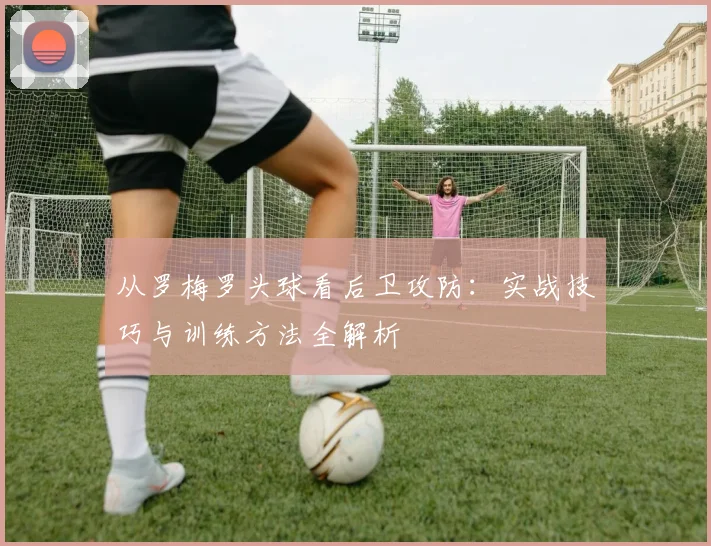 从罗梅罗头球看后卫攻防：实战技巧与训练方法全解析
