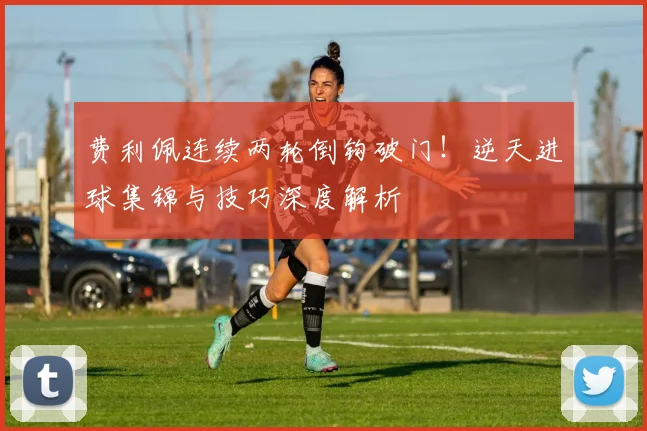 费利佩连续两轮倒钩破门！逆天进球集锦与技巧深度解析