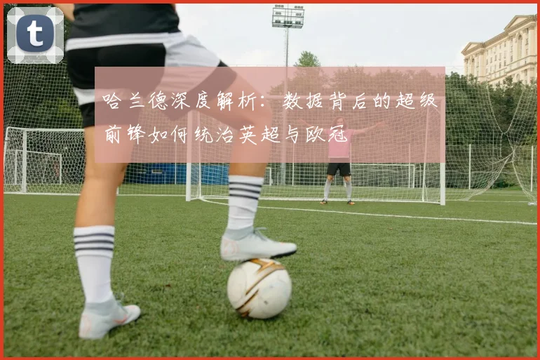 哈兰德深度解析：数据背后的超级前锋如何统治英超与欧冠