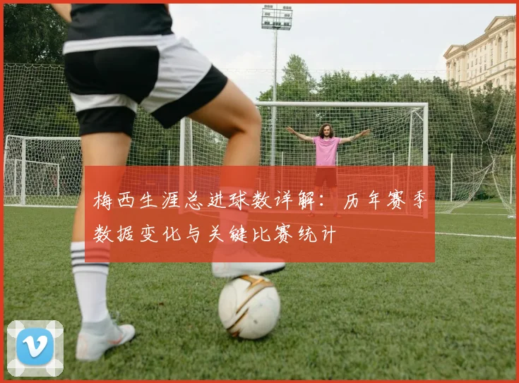 梅西生涯总进球数详解：历年赛季数据变化与关键比赛统计